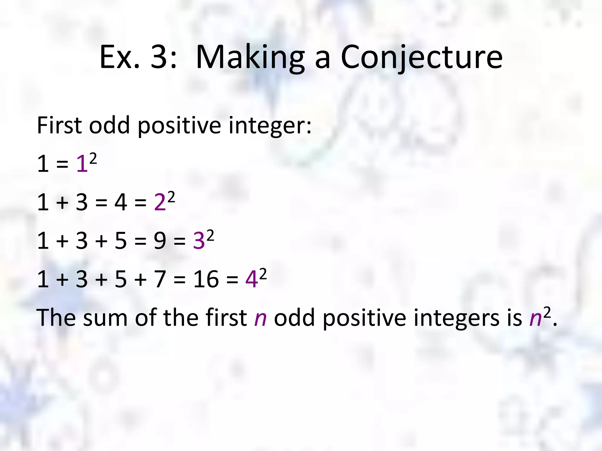Ex. 3: Making a Conjecture
First odd positive integer:
1 = 12
1 + 3 = 4 = 22
1 + 3 + 5 = 9 = 32
1 + 3 + 5 + 7 = 16 = 42
The sum of the first n odd positive integers is n2.

 