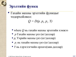 Эрэлтийн функц
 Гахайн махны эрэлтийн функцыг
тодорхойлвол:
Q = D(p, pb, pc, Y)
 where Q нь гахайн махны эрэлтийн хэмжээ
 p Гахайн махны үнэ (кг/доллар)
 pb Үхрийн махны үнэ (кг/доллар)
 pc нь тахайн махны үнэ (кг/доллар)
 Y нь хэрэглэгчийн орлого(мян.доллар)
© 2009 Pearson Addison-Wesley. All rights reserved.

2-13

 