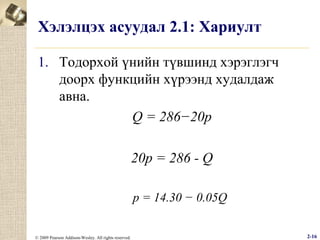 Хэлэлцэх асуудал 2.1: Хариулт
1. Тодорхой үнийн түвшинд хэрэглэгч
доорх функцийн хүрээнд худалдаж
авна.
Q = 286−20p
20p = 286 - Q
p = 14.30 − 0.05Q
© 2009 Pearson Addison-Wesley. All rights reserved.

2-16

 