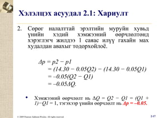 Хэлэлцэх асуудал 2.1: Хариулт
2. Сөрөг налалттай эрэлтийн муруйн хувьд
үнийн хэдий хэмжээний өөрчлөлтөнд
хэрэглэгч жилдээ 1 саяас илүү гахайн мах
худалдан авахыг тодорхойлоё.
Δp = p2 − p1
= (14.30 − 0.05Q2) − (14.30 − 0.05Q1)
= –0.05(Q2 − Q1)
= –0.05ΔQ.


Хэмжээний өөрчлөлт нь ΔQ = Q2 − Q1 = (Q1 +
1)−Q1 = 1, тэгэхээр үнийн өөрчлөлт нь Δp = –0.05.

© 2009 Pearson Addison-Wesley. All rights reserved.

2-17

 