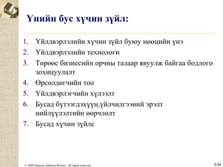 Үнийн бус хүчин зүйл:
1. Үйлдвэрлэлийн хүчин зүйл буюу нөөцийн үнэ
2. Үйлдвэрлэлийн технологи
3. Төрөөс бизнесийн орчны талаар явуулж байгаа бодлого
зохицуулалт
4. Өрсөлдөгчийн тоо
5. Үйлдвэрлэгчийн хүлээлт
6. Бусад бүтээгдэхүүн,үйлчилгээний эрэлт
нийлүүлэлтийн өөрчлөлт
7. Бусад хүчин зүйлс

© 2009 Pearson Addison-Wesley. All rights reserved.

2-24

 