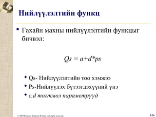 Нийлүүлэлтийн функц
 Гахайн махны нийлүүлэлтийн функцыг
бичвэл:
Qs = a+d*ps
 Qs- Нийлүүлэлтийн тоо хэмжээ
 Рs-Нийлүүлэх бүтээгдэхүүний үнэ
 c,d тогтмол параметрүүд

© 2009 Pearson Addison-Wesley. All rights reserved.

2-26

 