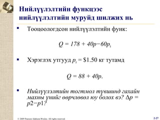 Нийлүүлэлтийн функцээс
нийлүүлэлтийн муруйд шилжих нь


Тооцоологдсон нийлүүлэлтийн функ:
Q = 178 + 40p−60ph



Хэрэглэх утгууд ph = $1.50 кг тутамд
Q = 88 + 40p.



Нийлүүлэлтийн тогтмол түвшинд гахайн
махны үнийг өөрчлөвөл юу болох вэ? Δp =
p2−p1?

© 2009 Pearson Addison-Wesley. All rights reserved.

2-27

 