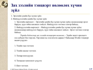 Зах зээлийн тэнцвэрт нөлөөлөх хүчин
зүйл
1. Эрэлтийн үнийн бус хүчин зүйл
2. Нийлүүлэлтийн үнийн бус хүчин зүйл
1. Эрэлтийн өөрчлөлт – Эрэлтийн үнийн бус хүчин хүчин зүйлс нөлөөлснөөр эрэлт
баруун, зүүн тийш шилжилт хийдэг. Нийлүүлэлт тогтмол хэвээр байхад.
2. Нийлүүлэлтийн өөрчлөлт – Нийлүүлэлтийн үнийн бус хүчин хүчин зүйлс
нөлөөлснөөр нийлүүлэлт баруун, зүүн тийш шилжилт хийдэг. Эрэлт тогтмол хэвээр
байхад.
Төрийн бодлогоор зах зээлийн тэнцвэрт нөлөөлөх – Эдийн засагт оролцогч
гол субъект бол төр юм. Төр өмнө нь хэлсэнчлэн дараах 5 байдлаар ЗЗ-ийн тэнцвэрт
нөлөө үзүүлнэ
1. Үнийн тааз тогтоох
2. Үнийн шалыг тогтоох
3. Татвар ноогдуулах
4. Татаасын хөнгөлөлт үзүүлэх
5. Квот тогтоох
© 2009 Pearson Addison-Wesley. All rights reserved.

2-29

 