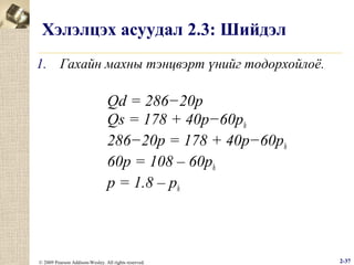 Хэлэлцэх асуудал 2.3: Шийдэл
1. Гахайн махны тэнцвэрт үнийг тодорхойлоё.

Qd = 286−20p
Qs = 178 + 40p−60ph
286−20p = 178 + 40p−60ph
60p = 108 – 60ph
p = 1.8 – ph

© 2009 Pearson Addison-Wesley. All rights reserved.

2-37

 