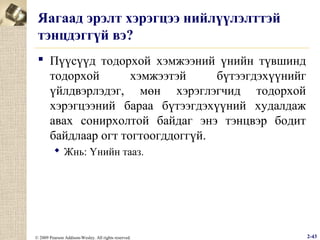 Яагаад эрэлт хэрэгцээ нийлүүлэлттэй
тэнцдэггүй вэ?
 Пүүсүүд тодорхой хэмжээний үнийн түвшинд
тодорхой
хэмжээтэй
бүтээгдэхүүнийг
үйлдвэрлэдэг, мөн хэрэглэгчид тодорхой
хэрэгцээний бараа бүтээгдэхүүний худалдаж
авах сонирхолтой байдаг энэ тэнцвэр бодит
байдлаар огт тогтоогддоггүй.
 Жнь: Үнийн тааз.

© 2009 Pearson Addison-Wesley. All rights reserved.

2-43

 