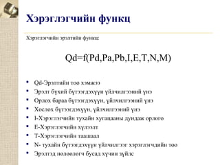 Хэрэглэгчийн функц
Хэрэглэгчийн эрэлтийн функц:

Qd=f(Pd,Pa,Pb,I,E,T,N,M)










Qd-Эрэлтийн тоо хэмжээ
Эрэлт бүхий бүтээгдэхүүн үйлчилгээний үнэ
Орлох бараа бүтээгдэхүүн, үйлчилгээний үнэ
Хослох бүтээгдэхүүн, үйлчилгээний үнэ
I-Хэрэглэгчийн тухайн хугацааны дундаж орлого
Е-Хэрэглэгчийн хүлээлт
Т-Хэрэглэгчийн таашаал
N- тухайн бүтээгдэхүүн үйлчилгээг хэрэглэгчдийн тоо
Эрэлтэд нөлөөлөгч бусад хүчин зүйлс

 