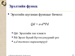 Эрэлтийн функц
 Эрэлтийн шугаман функцыг бичвэл:
Qd = a-d*Pd
 Qd- Эрэлтийн тоо хэмжээ
 Рd-Эрэлт бүхий бүтээгдэхүүний үнэ
 a,d тогтмол параметрүүд

© 2009 Pearson Addison-Wesley. All rights reserved.

2-7

 