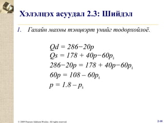 Хэлэлцэх асуудал 2.3: Шийдэл
1. Гахайн махны тэнцвэрт үнийг тодорхойлоё.

Qd = 286−20p
Qs = 178 + 40p−60ph
286−20p = 178 + 40p−60ph
60p = 108 – 60ph
p = 1.8 – ph

© 2009 Pearson Addison-Wesley. All rights reserved.

2-10

 