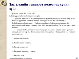 Зах зээлийн тэнцвэрт нөлөөлөх хүчин
зүйл
1. Эрэлтийн үнийн бус хүчин зүйл
2. Нийлүүлэлтийн үнийн бус хүчин зүйл
1. Эрэлтийн өөрчлөлт – Эрэлтийн үнийн бус хүчин хүчин зүйлс нөлөөлснөөр эрэлт
баруун, зүүн тийш шилжилт хийдэг. Нийлүүлэлт тогтмол хэвээр байхад.
2. Нийлүүлэлтийн өөрчлөлт – Нийлүүлэлтийн үнийн бус хүчин хүчин зүйлс
нөлөөлснөөр нийлүүлэлт баруун, зүүн тийш шилжилт хийдэг. Эрэлт тогтмол хэвээр
байхад.
Төрийн бодлогоор зах зээлийн тэнцвэрт нөлөөлөх – Эдийн засагт оролцогч
гол субъект бол төр юм. Төр өмнө нь хэлсэнчлэн дараах 5 байдлаар ЗЗ-ийн тэнцвэрт
нөлөө үзүүлнэ
1. Үнийн тааз тогтоох
2. Үнийн шалыг тогтоох
3. Татвар ноогдуулах
4. Татаасын хөнгөлөлт үзүүлэх
5. Квот тогтоох
© 2009 Pearson Addison-Wesley. All rights reserved.

2-3

 