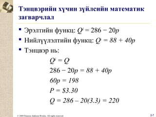 Тэнцвэрийн хүчин зүйлсийн математик
загварчлал
 Эрэлтийн функц: Qd = 286 − 20p
 Нийлүүлэлтийн функц: Qs = 88 + 40p
 Тэнцвэр нь:
Qd = Qs
286 − 20p = 88 + 40p
60p = 198
P = $3.30
Q = 286 – 20(3.3) = 220
© 2009 Pearson Addison-Wesley. All rights reserved.

2-7

 