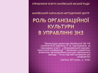 Презентація директора Макіївської ЗШ І-ІІІ
ступенів №32 Харченко Л. М. підготовлена за
підсумками участі у Всеукраїнській науковопрактичній конференції “ Механізми управління
розвитком організаційної культури навчального
закладу ” та на підставі матеріалів цієї
конференції
(квітень 2013 року, м. Київ)

 