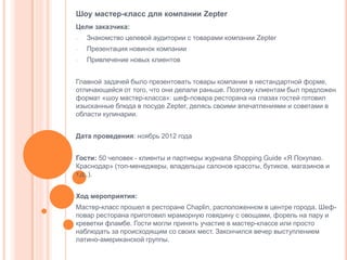 Шоу мастер-класс для компании Zepter
Цели заказчика:
-

Знакомство целевой аудитории с товарами компании Zepter

-

Презентация новинок компании

-

Привлечение новых клиентов

Главной задачей было презентовать товары компании в нестандартной форме,
отличающейся от того, что они делали раньше. Поэтому клиентам был предложен
формат «шоу мастер-класса»: шеф-повара ресторана на глазах гостей готовил
изысканные блюда в посуде Zepter, делясь своими впечатлениями и советами в
области кулинарии.
Дата проведения: ноябрь 2012 года
Гости: 50 человек - клиенты и партнеры журнала Shopping Guide «Я Покупаю.
Краснодар» (топ-менеджеры, владельцы салонов красоты, бутиков, магазинов и
т.д..).
Ход мероприятия:
Мастер-класс прошел в ресторане Chaplin, расположенном в центре города. Шефповар ресторана приготовил мраморную говядину с овощами, форель на пару и
креветки фламбе. Гости могли принять участие в мастер-классе или просто
наблюдать за происходящим со своих мест. Закончился вечер выступлением
латино-американской группы.

 