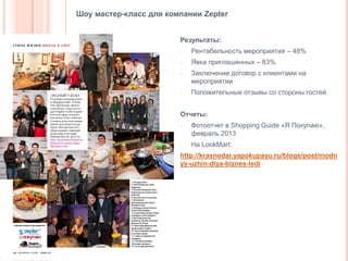 Шоу мастер-класс для компании Zepter
Результаты:
-

Рентабельность мероприятия – 48%

-

Явка приглашенных – 83%

-

-

Заключение договор с клиентами на
мероприятии
Положительные отзывы со стороны гостей

Отчеты:
-

-

Фотоотчет в Shopping Guide «Я Покупаю»,
февраль 2013
На LookMart:

http://krasnodar.yapokupayu.ru/blogs/post/modn
yy-uzhin-dlya-biznes-ledi

 