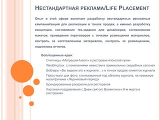 НЕСТАНДАРТНАЯ РЕКЛАМА/LIFE PLACEMENT
Опыт в этой сфере включает разработку нестандартных рекламных
кампаний/акций для реализации в точках продаж, а именно разработку
концепции, составление тех.задания для дизайнеров, согласование
макетов, проведение переговоров с точками размещения материалов,
контроль за изготовлением материалов, контроль за размещением,
подготовка отчетов.
Воплощенные идеи:
-

Счетницы «Матрешки-fusion» в ресторане японской кухни

-

Wedding box с пожеланиями невестам в премиальных свадебных салонах

-

Воблеры «Вы видели это в журнале…» в точках продаж клиентов журнала

-

-

Пресс-волл для фото, стилизованный под обложку журнала, на премьере
мультфильма «Ледниковый период»
Брендированные раскраски для ресторанов
Карточки-поздравления с Днем святого Валентина и 8-м марта в
ресторанах

 