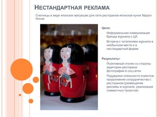НЕСТАНДАРТНАЯ РЕКЛАМА
Счетницы в виде японских матрешек для сети ресторанов японской кухни Nippon
House
Цели:
-

-

Неформальная коммуникация
бренда журнала с ЦА
Встреча с читателями журнала в
необычном месте и в
нестандартной форме

Результаты:
-

-

Позитивный отклик со стороны
аудитории ресторана:
фотографии в соц.сетях
Поддержка лояльности клиентов:
продолжение сотрудничества с
рестораном (размещение
рекламы в журнале, реализация
совместных проектов)

 