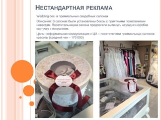 НЕСТАНДАРТНАЯ РЕКЛАМА
Wedding box в премиальных свадебных салонах
Описание: В салонах были установлены боксы с приятными пожеланиями
невестам. Посетительницам салона предлагали вытянуть наугад из коробки
карточку с посланием.
Цель: неформальная коммуникация с ЦА – посетителями премиальных салонов
красоты (средний чек – 170 000)

 