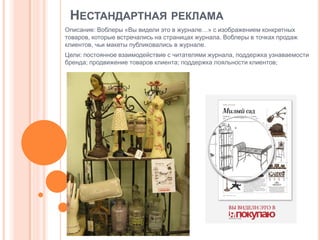 НЕСТАНДАРТНАЯ РЕКЛАМА
Описание: Воблеры «Вы видели это в журнале…» с изображением конкретных
товаров, которые встречались на страницах журнала. Воблеры в точках продаж
клиентов, чьи макеты публиковались в журнале.
Цели: постоянное взаимодействие с читателями журнала, поддержка узнаваемости
бренда; продвижение товаров клиента; поддержка лояльности клиентов;

 