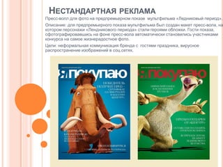 НЕСТАНДАРТНАЯ РЕКЛАМА
Пресс-волл для фото на предпремьерном показе мультфильма «Ледниковый период».

Описание: для предпремьерного показа мультфильма был создан макет пресс-вола, на
котором персонажи «Лендникового периода» стали героями обложки. Гости показа,
сфотографировавшись на фоне пресс-вола автоматически становились участниками
конкурса на самое жизнерадостное фото.
Цели: неформальная коммуникация бренда с гостями праздника, вирусное
распространение изображений в соц.сетях.

 
