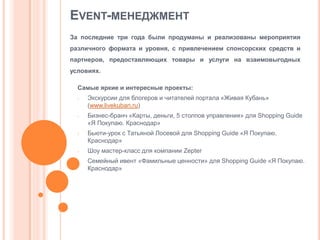 EVENT-МЕНЕДЖМЕНТ
За последние три года были продуманы и реализованы мероприятия
различного формата и уровня, с привлечением спонсорских средств и
партнеров, предоставляющих товары и услуги на взаимовыгодных
условиях.
Самые яркие и интересные проекты:
-

-

-

-

Экскурсии для блогеров и читателей портала «Живая Кубань»
(www.livekuban.ru)
Бизнес-бранч «Карты, деньги, 5 столпов управления» для Shopping Guide
«Я Покупаю. Краснодар»
Бьюти-урок с Татьяной Лосевой для Shopping Guide «Я Покупаю.
Краснодар»

Шоу мастер-класс для компании Zepter
Семейный ивент «Фамильные ценности» для Shopping Guide «Я Покупаю.
Краснодар»

 