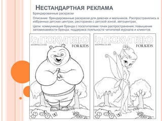 НЕСТАНДАРТНАЯ РЕКЛАМА
Брендированные раскраски
Описание: брендированные раскраски для девочек и мальчиков. Распространялись в
избранных детских центрах, ресторанах с детской зоной, автоцентрах.

Цели: коммуникация бренда с посетителями точек распространения; повышение
запоминаемости бренда; поддержка лояльности читателей журнала и клиентов

 