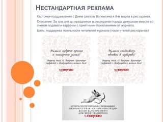 НЕСТАНДАРТНАЯ РЕКЛАМА
Карточки-поздравления с Днем святого Валентина и 8-м марта в ресторанах.
Описание: За три дня до праздников в ресторанах города девушкам вместе со
счетом подавали карточки с приятными пожеланиями от журнала.
Цель: поддержка лояльности читателей журнала (посетителей ресторанов)

 