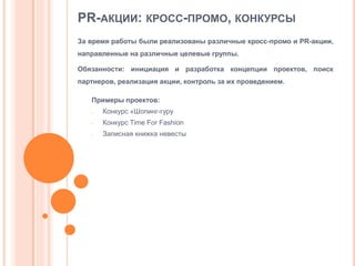 PR-АКЦИИ: КРОСС-ПРОМО, КОНКУРСЫ
За время работы были реализованы различные кросс-промо и PR-акции,
направленные на различные целевые группы.
Обязанности: инициация и разработка концепции проектов, поиск
партнеров, реализация акции, контроль за их проведением.

Примеры проектов:
-

Конкурс «Шопинг-гуру

-

Конкурс Time For Fashion

-

Записная книжка невесты

 