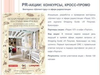 PR-АКЦИИ: КОНКУРСЫ, КРОСС-ПРОМО
Викторина «Шопинг-гуру» в эфире радиостанции
Инициация, разработка и проведение викторины
«Шопинг-гуру» в эфире радиостанции «Радио 107»

для

журнала

Shopping

Guide

«Я

Покупаю.

Краснодар»
Партнеры акции: «Радио 107» и кафе «Портал».
Ход акции: В течение недели каждый день
ведущий в прямом эфире задавал вопросы от
Shopping Guide «Я Покупаю. Краснодар» на тему
шопинга. Первый приславший СМС с правильным
ответом получал в подарок сертификат на ужин от

кафе «Портал».
Результаты: кол-во участников акции – более 130
человек

 