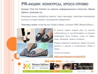 PR-АКЦИИ: КОНКУРСЫ, КРОСС-ПРОМО
Конкурс Time For Fashion на портале информационного агентства «Живая
Кубань» (livekuban.ru)

Инициация акции, разработка проекта, поиск партнеров, подготовка материалов,
контроль за ходом проекта, награждение победителей.
Партнеры акции: кондитерская «Кофе и Крем», интернет СМИ «Живая Кубань»
В течение недели каждый день на портале
публиковалось по три фотографии, по которым
необходимо было отгадать слово из сферы
моды. Например, термин «слиперы».
Первые правильно назвавшие термин получали
десерты и напитки в кондитерской «Кофе и

Крем».
Ссылка на конкурс:
http://www.livekuban.ru/node/510715

 