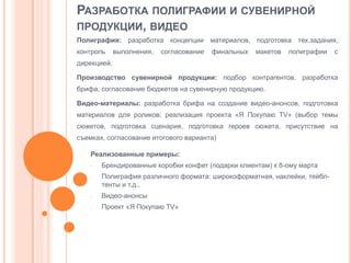 РАЗРАБОТКА ПОЛИГРАФИИ И СУВЕНИРНОЙ
ПРОДУКЦИИ, ВИДЕО
Полиграфия: разработка концепции материалов, подготовка тех.задания,
контроль

выполнения,

согласование

финальных

макетов

полиграфии

с

дирекцией.

Производство сувенирной продукции: подбор контрагентов, разработка
брифа, согласование бюджетов на сувенирную продукцию.
Видео-материалы: разработка брифа на создание видео-анонсов, подготовка
материалов для роликов; реализация проекта «Я Покупаю TV» (выбор темы

сюжетов, подготовка сценария, подготовка героев сюжета, присутствие на
съемках, согласование итогового варианта)

Реализованные примеры:
-

Брендированные коробки конфет (подарки клиентам) к 8-ому марта
Полиграфия различного формата: широкоформатная, наклейки, тейблтенты и т.д..

-

Видео-анонсы

-

Проект «Я Покупаю TV»

 