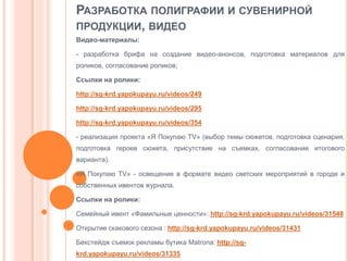 РАЗРАБОТКА ПОЛИГРАФИИ И СУВЕНИРНОЙ
ПРОДУКЦИИ, ВИДЕО
Видео-материалы:
- разработка брифа на создание видео-анонсов, подготовка материалов для
роликов, согласование роликов;
Ссылки на ролики:
http://sg-krd.yapokupayu.ru/videos/249
http://sg-krd.yapokupayu.ru/videos/295
http://sg-krd.yapokupayu.ru/videos/354
- реализация проекта «Я Покупаю TV» (выбор темы сюжетов, подготовка сценария,
подготовка героев сюжета, присутствие на съемках, согласование итогового
варианта).
«Я Покупаю TV» - освещение в формате видео светских мероприятий в городе и
собственных ивентов журнала.
Ссылки на ролики:
Семейный ивент «Фамильные ценности»: http://sg-krd.yapokupayu.ru/videos/31548

Открытие скакового сезона : http://sg-krd.yapokupayu.ru/videos/31431
Бекстейдж съемок рекламы бутика Matrona: http://sgkrd.yapokupayu.ru/videos/31335

 