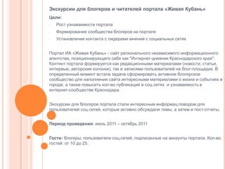 Экскурсии для блогеров и читателей портала «Живая Кубань»
Цели:
-

Рост узнаваемости портала

-

Формирование сообщества блогеров на портале

-

Установление контакта с лидерами мнений с социальных сетях

Портал ИА «Живая Кубань» - сайт регионального независимого информационного
агентства, позиционирующего себя как "Интернет-дневник Краснодарского края".
Контент портала формируется как редакционными материалами (новости, статьи,
интервью, авторские колонки), так и записями пользователей на блог-площадке. В
определенный момент встала задача сформировать активное блогерское
сообщество для наполнения сайта интересными материалами о жизни и событиях в
городе, а также повысить кол-во публикаций в соц.сетях и узнаваемость в
интернет-сообществе Краснодара.
Экскурсии для блогеров портала стали интересным информац.поводом для
пользователей соц.сетей, которые активно обсуждали темы, а затем и пост-отчеты.
Период проведения: июнь 2011 – октябрь 2011
Гости: блогеры; пользователи соц.сетей, подписанные на аккаунты портала. Кол-во
гостей: от 10 до 25.

 