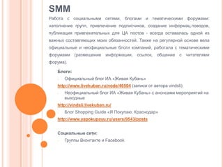 SMM
Работа с социальными сетями, блогами и тематическими форумами:
наполнение групп, привлечение подписчиков, создание информац.поводов,
публикация привлекательных для ЦА постов - всегда оставалась одной из
важных составляющих моих обязанностей. Также на регулярной основе вела

официальные и неофициальные блоги компаний, работала с тематическими
форумами

(размещение

информации,

ссылок,

общение

с

читателями

форума).
Блоги:
-

Официальный блог ИА «Живая Кубань»

http://www.livekuban.ru/node/46504 (записи от автора vindsli)
-

Неофициальный блог ИА «Живая Кубань» с анонсами мероприятий на
выходные

http://vindsli.livekuban.ru/
-

Блог Shopping Guide «Я Покупаю. Краснодар»

http://www.yapokupayu.ru/users/9543/posts
Социальные сети:
-

Группы Вконтакте и Facebook

 