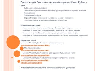 Экскурсии для блогеров и читателей портала «Живая Кубань»
Цели:
-

Выбор места и темы экскурсии

-

Переговоры с предполагаемым местом экскурсии, разработка программы экскурсии

-

Анонсирование

-

Приглашение блогеров

-

Встреча блогеров, организационные вопросы на месте проведения

-

Подготовка отчетов, мониторинг публикация об экскурсии

Проведенные экскурсии:
-

Экскурсия на пиво-безалкогольный завод «Очаково» с дегустацией

-

Экскурсия по Кубанскому государственному университету, встреча с ректором

-

Экскурсия за кулисы Музыкального театра, встреча с главным режиссером

-

Экскурсия на телерадикомпанию «Девятый канал», встреча с генеральным директором

Публикации в СМИ:
-

Блогеры "Живой Кубани" сходили на первую экскурсию

http://www.livekuban.ru/image/346465
-

КубГУ глазами блогеров

http://www.livekuban.ru/image/374391
-

Блогеры "Живой Кубани" посетили краснодарский Музыкальный театр

http://www.livekuban.ru/image/450946
-

Блогеры "Живой Кубани" побывали на экскурсии на "Девятом канале«

http://www.livekuban.ru/image/454011
http://9tv.ru/news/item/23888
А также более 50 публикаций об экскурсиях от блогеров-участников

 