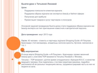 Бьюти-урок с Татьяной Лосевой
Цели:
-

Поддержка лояльности клиентов журнала

-

Поддержка образа журнала как эксперта в beauty и fashion сферах

-

Получение доп.прибыли

-

Презентация товаров и услуг партнеров и спонсоров

Основной задачей проведение бьюти-урока стало поддержка образа журнала как
beauty-эксперта за счет приглашения известной и авторитетной персоны.

Дата проведения: март 2013 года
Гости: 40 человек - клиенты и партнеры журнала Shopping Guide «Я Покупаю.
Краснодар» (топ-менеджеры, владельцы салонов красоты, бутиков, магазинов и
т.д..).
Ход мероприятия:
В конце марта Shopping Guide ««Я Покупаю». Краснодар» провел весенний
beauty-урок с участием TOP-визажиста Татьяны Лосевой (г. Москва).
Татьяна – TOP-визажист, долгое время сотрудничала с брендом M.A.C. в качестве
ведущего тренера. Она поделилась с гостями секретами макияжа, подробно
рассказала об актуальных тенденциях весны, продемонстрировав часть из них на
модели из зала.

 