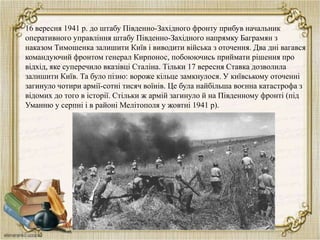 16 вересня 1941 р. до штабу Південно-Західного фронту прибув начальник
оперативного управління штабу Південно-Західного напрямку Баграмян з
наказом Тимошенка залишити Київ і виводити війська з оточення. Два дні вагався
командуючий фронтом генерал Кирпонос, побоюючись приймати рішення про
відхід, яке суперечило вказівці Сталіна. Тільки 17 вересня Ставка дозволила
залишити Київ. Та було пізно: вороже кільце замкнулося. У київському оточенні
загинуло чотири армії-сотні тисяч воїнів. Це була найбільша воєнна катастрофа з
відомих до того в історії. Стільки ж армій загинуло й на Південному фронті (під
Уманню у серпні і в районі Мелітополя у жовтні 1941 р).

 