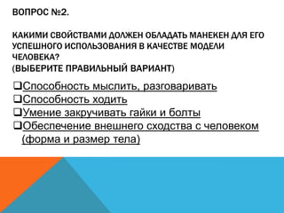 ВОПРОС №2.
КАКИМИ СВОЙСТВАМИ ДОЛЖЕН ОБЛАДАТЬ МАНЕКЕН ДЛЯ ЕГО
УСПЕШНОГО ИСПОЛЬЗОВАНИЯ В КАЧЕСТВЕ МОДЕЛИ
ЧЕЛОВЕКА?

(ВЫБЕРИТЕ ПРАВИЛЬНЫЙ ВАРИАНТ)

Способность мыслить, разговаривать
Способность ходить
Умение закручивать гайки и болты
Обеспечение внешнего сходства с человеком
(форма и размер тела)

 
