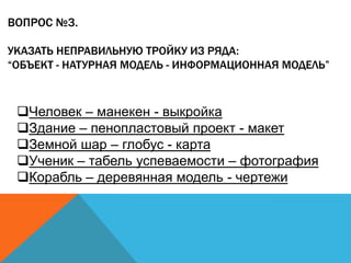 ВОПРОС №3.
УКАЗАТЬ НЕПРАВИЛЬНУЮ ТРОЙКУ ИЗ РЯДА:
“ОБЪЕКТ - НАТУРНАЯ МОДЕЛЬ - ИНФОРМАЦИОННАЯ МОДЕЛЬ”

Человек – манекен - выкройка
Здание – пенопластовый проект - макет
Земной шар – глобус - карта
Ученик – табель успеваемости – фотография
Корабль – деревянная модель - чертежи

 