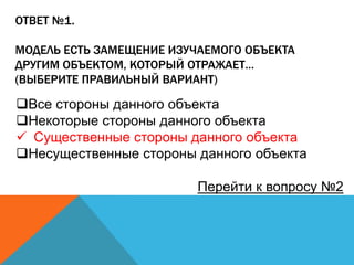ОТВЕТ №1.

МОДЕЛЬ ЕСТЬ ЗАМЕЩЕНИЕ ИЗУЧАЕМОГО ОБЪЕКТА
ДРУГИМ ОБЪЕКТОМ, КОТОРЫЙ ОТРАЖАЕТ…
(ВЫБЕРИТЕ ПРАВИЛЬНЫЙ ВАРИАНТ)

Все стороны данного объекта
Некоторые стороны данного объекта
 Существенные стороны данного объекта
Несущественные стороны данного объекта
Перейти к вопросу №2

 
