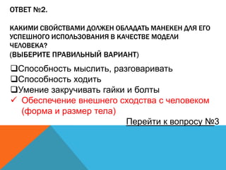 ОТВЕТ №2.
КАКИМИ СВОЙСТВАМИ ДОЛЖЕН ОБЛАДАТЬ МАНЕКЕН ДЛЯ ЕГО
УСПЕШНОГО ИСПОЛЬЗОВАНИЯ В КАЧЕСТВЕ МОДЕЛИ
ЧЕЛОВЕКА?

(ВЫБЕРИТЕ ПРАВИЛЬНЫЙ ВАРИАНТ)

Способность мыслить, разговаривать
Способность ходить
Умение закручивать гайки и болты
 Обеспечение внешнего сходства с человеком
(форма и размер тела)
Перейти к вопросу №3

 