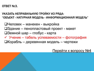 ОТВЕТ №3.
УКАЗАТЬ НЕПРАВИЛЬНУЮ ТРОЙКУ ИЗ РЯДА:
“ОБЪЕКТ - НАТУРНАЯ МОДЕЛЬ - ИНФОРМАЦИОННАЯ МОДЕЛЬ”

Человек – манекен - выкройка
Здание – пенопластовый проект - макет
Земной шар – глобус - карта
 Ученик – табель успеваемости – фотография
Корабль – деревянная модель – чертежи

Перейти к вопросу №4

 
