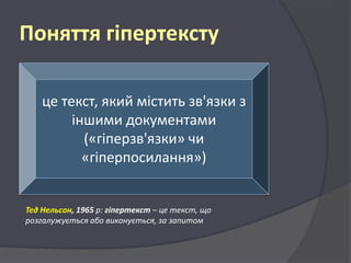 Поняття гіпертексту
це текст, який містить зв'язки з
іншими документами
(«гіперзв'язки» чи
«гіперпосилання»)

Тед Нельсон, 1965 р: гіпертекст – це текст, що
розгалужується або виконується, за запитом

 