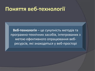 Поняття веб-технології

Веб-технологія – це сукупність методів та
програмно-технічних засобів, інтегрованих з
метою ефективного опрацювання вебресурсів, які знаходяться у веб-просторі

 