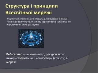 Структура і принципи
Всесвітньої мережі
Мережу утворюють веб-сервери, розташовані в різних
частинах світу та комп'ютери користувачів (клієнти), які
підключаються до цієї мережі

Веб-сервер – це комп'ютер, ресурси якого
використовують інші комп'ютери (клієнти) в
мережі

 
