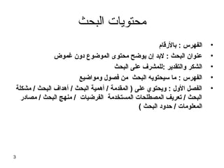 ‫محتويات البحث‬
‫•‬
‫•‬
‫•‬
‫•‬
‫•‬

‫الفهرس : بالرقام‬
‫عنوان البحث : لبد إن يوضح محتوى الموضوع دون غموض‬
‫الشكر والتقدير :للمشر ف على البحث‬
‫الفهرس : ما سيحتويه البحث من فصول ومواضيع‬
‫الفصل الول : ويحتوي على ) المقدمة / أهمية البحث / أهدا ف البحث / مشكلة‬
‫البحث / تعريف المصطلحات المستخدمة الفرضيات / منهج البحث / مصادر‬
‫المعلومات / حدود البحث (‬

‫3‬

 