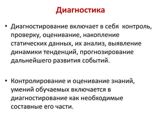 Диагностика
• Диагностирование включает в себя контроль,
проверку, оценивание, накопление
статических данных, их анализ, выявление
динамики тенденций, прогнозирование
дальнейшего развития событий.
• Контролирование и оценивание знаний,
умений обучаемых включается в
диагностирование как необходимые
составные его части.

 