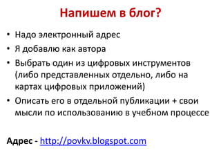 Напишем в блог?
• Надо электронный адрес
• Я добавлю как автора
• Выбрать один из цифровых инструментов
(либо представленных отдельно, либо на
картах цифровых приложений)
• Описать его в отдельной публикации + свои
мысли по использованию в учебном процессе
Адрес - http://povkv.blogspot.com

 
