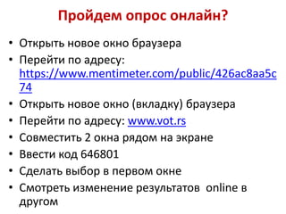 Пройдем опрос онлайн?
• Открыть новое окно браузера
• Перейти по адресу:
https://www.mentimeter.com/public/426ac8aa5c
74
• Открыть новое окно (вкладку) браузера
• Перейти по адресу: www.vot.rs
• Совместить 2 окна рядом на экране
• Ввести код 646801
• Сделать выбор в первом окне
• Смотреть изменение результатов online в
другом

 