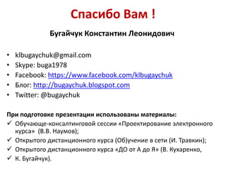 Спасибо Вам !
Бугайчук Константин Леонидович
•
•
•
•
•

klbugaychuk@gmail.com
Skype: buga1978
Facebook: https://www.facebook.com/klbugaychuk
Блог: http://bugaychuk.blogspot.com
Twitter: @bugaychuk

При подготовке презентации использованы материалы:
 Обучающе-консалтинговой сессии «Проектирование электронного
курса» (В.В. Наумов);
 Открытого дистанционного курса (Об)учение в сети (И. Травкин);
 Открытого дистанционного курса «ДО от А до Я» (В. Кухаренко,
 К. Бугайчук).

 