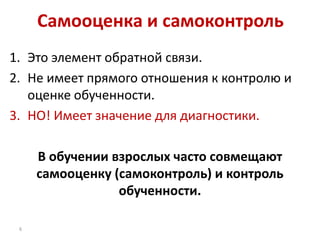 Самооценка и самоконтроль
1. Это элемент обратной связи.
2. Не имеет прямого отношения к контролю и
оценке обученности.
3. НО! Имеет значение для диагностики.
В обучении взрослых часто совмещают
самооценку (самоконтроль) и контроль
обученности.
6

 